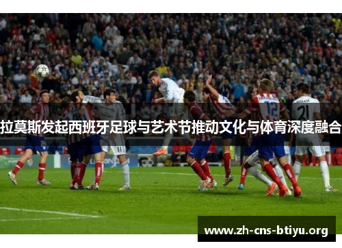 拉莫斯发起西班牙足球与艺术节推动文化与体育深度融合 拉莫斯发起西班牙足球与艺术节推动文化与体育深度融合
