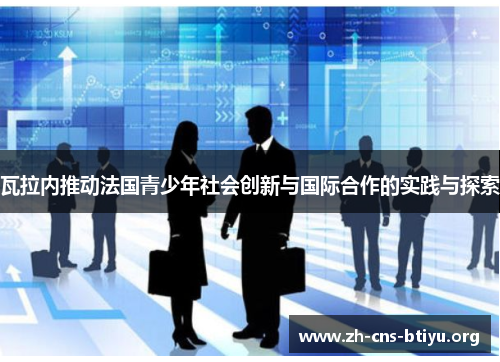 瓦拉内推动法国青少年社会创新与国际合作的实践与探索 瓦拉内推动法国青少年社会创新与国际合作的实践与探索