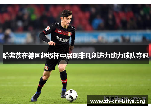哈弗茨在德国超级杯中展现非凡创造力助力球队夺冠 哈弗茨在德国超级杯中展现非凡创造力助力球队夺冠