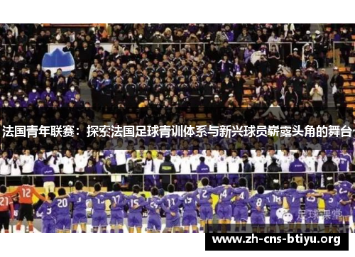 法国青年联赛:探索法国足球青训体系与新兴球员崭露头角的舞台 法国青年联赛:探索法国足球青训体系与新兴球员崭露头角的舞台
