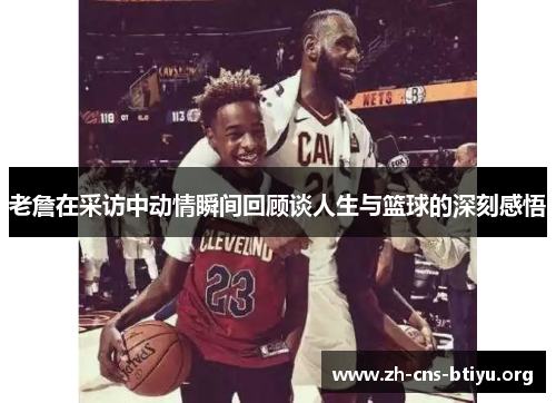老詹在采访中动情瞬间回顾谈人生与篮球的深刻感悟