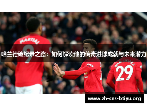 哈兰德破纪录之路:如何解读他的传奇进球成就与未来潜力 哈兰德破纪录之路:如何解读他的传奇进球成就与未来潜力