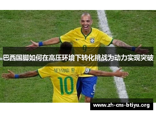 巴西国脚如何在高压环境下转化挑战为动力实现突破 巴西国脚如何在高压环境下转化挑战为动力实现突破