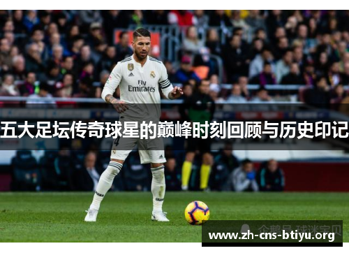 五大足坛传奇球星的巅峰时刻回顾与历史印记 五大足坛传奇球星的巅峰时刻回顾与历史印记