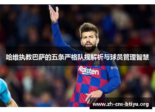 哈维执教巴萨的五条严格队规解析与球员管理智慧 哈维执教巴萨的五条严格队规解析与球员管理智慧
