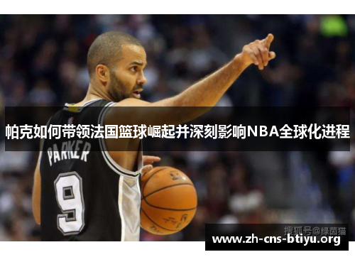 帕克如何带领法国篮球崛起并深刻影响NBA全球化进程 帕克如何带领法国篮球崛起并深刻影响NBA全球化进程
