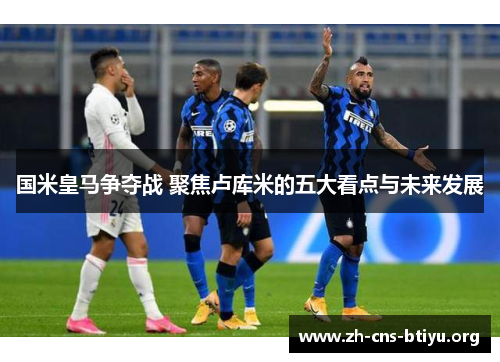 国米皇马争夺战 聚焦卢库米的五大看点与未来发展 国米皇马争夺战 聚焦卢库米的五大看点与未来发展