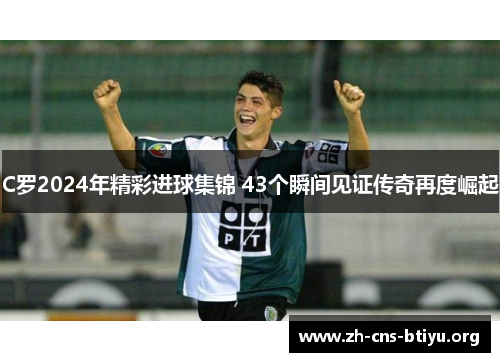 C罗2024年精彩进球集锦 43个瞬间见证传奇再度崛起 C罗2024年精彩进球集锦 43个瞬间见证传奇再度崛起