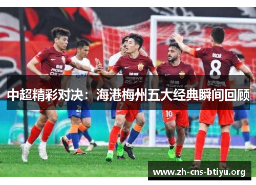中超精彩对决:海港梅州五大经典瞬间回顾 中超精彩对决:海港梅州五大经典瞬间回顾
