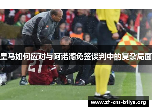 皇马如何应对与阿诺德免签谈判中的复杂局面 皇马如何应对与阿诺德免签谈判中的复杂局面