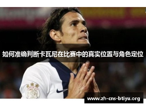 如何准确判断卡瓦尼在比赛中的真实位置与角色定位 如何准确判断卡瓦尼在比赛中的真实位置与角色定位