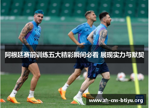 阿根廷赛前训练五大精彩瞬间必看 展现实力与默契 阿根廷赛前训练五大精彩瞬间必看 展现实力与默契
